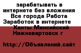 зарабатывать в интернете без вложения - Все города Работа » Заработок в интернете   . Ханты-Мансийский,Нижневартовск г.